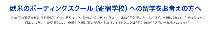 来年度の進路を検討する時期がやって参りました。欧米のボーディングスクールは9月入学のところが多く、出願は1年前から始まります。日本のように一斉受験はなく、出願した順に選考が行われます。（オセアニアは2月に始まり12月に学年末となります）