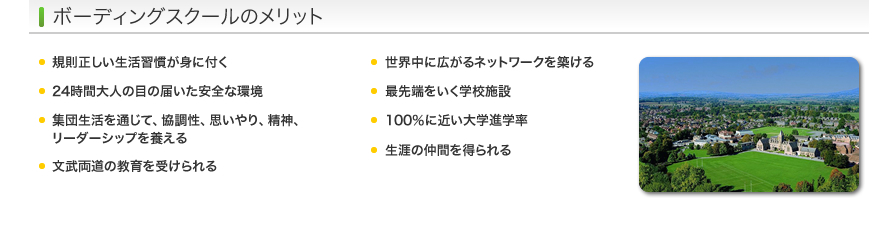 ボーディングスクールのメリット - 規則正しい生活習慣が身に付く/24時間大人の目の届いた安全な環境/集団生活を通じて、協調性、思いやり、精神、リーダーシップを養える/文武両道の教育を受けられる/世界中に広がるネットワークを築ける/最先端をいく学校施設/100％に近い大学進学率/生涯の仲間を得られる