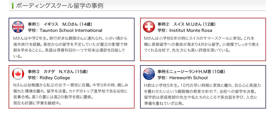 ボーディングスクール留学の事例 | 事例1 イギリス　M.Oさん（14歳） 学校： Taunton School International/事例2 スイス M.Uさん（12歳） 学校： Institut Monte Rosa - 事例3 カナダ　N.Yさん（15歳） 学校： Ridley College - 事例4 ニュージーランドH.M君（10歳） 学校： Hereworth School